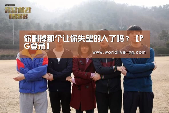 你删掉那个让你失望的人了吗?【PG登录】(图1) PG捕鱼